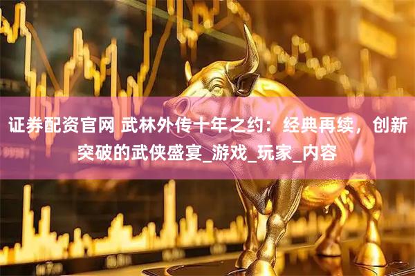 证券配资官网 武林外传十年之约：经典再续，创新突破的武侠盛宴_游戏_玩家_内容