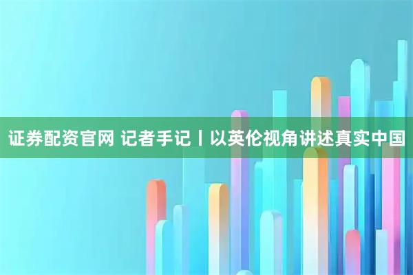 证券配资官网 记者手记丨以英伦视角讲述真实中国