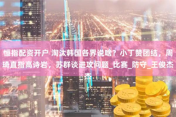 恒指配资开户 淘汰韩国各界说啥？小丁赞团结，周琦直指高诗岩，苏群谈进攻问题_比赛_防守_王俊杰