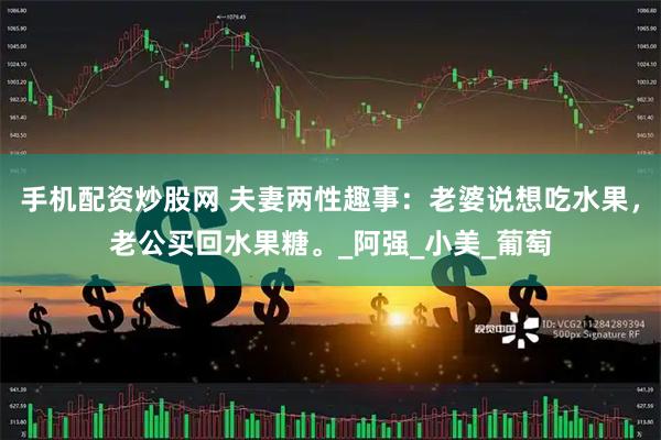 手机配资炒股网 夫妻两性趣事：老婆说想吃水果，老公买回水果糖。_阿强_小美_葡萄