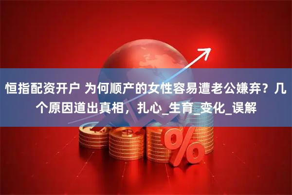 恒指配资开户 为何顺产的女性容易遭老公嫌弃？几个原因道出真相，扎心_生育_变化_误解