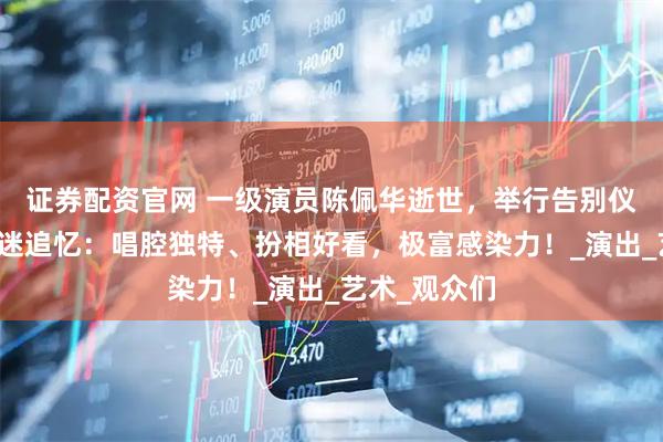 证券配资官网 一级演员陈佩华逝世，举行告别仪式！年轻戏迷追忆：唱腔独特、扮相好看，极富感染力！_演出_艺术_观众们