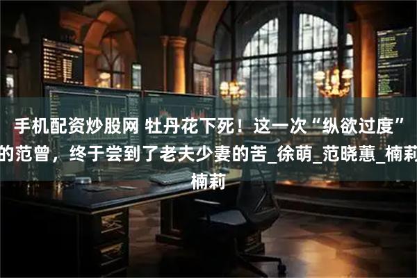 手机配资炒股网 牡丹花下死！这一次“纵欲过度”的范曾，终于尝到了老夫少妻的苦_徐萌_范晓蕙_楠莉