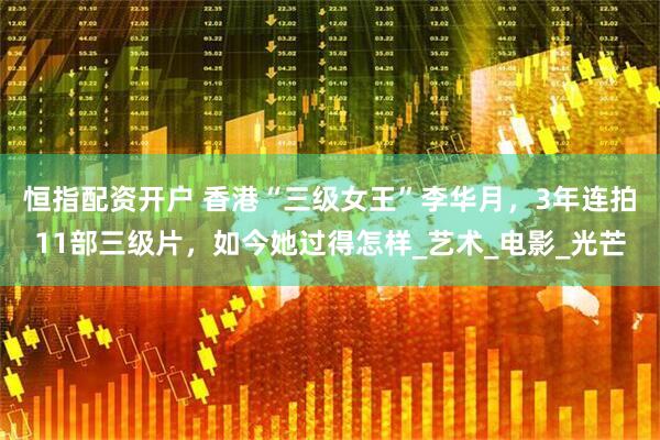恒指配资开户 香港“三级女王”李华月，3年连拍11部三级片，如今她过得怎样_艺术_电影_光芒
