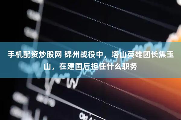 手机配资炒股网 锦州战役中，塔山英雄团长焦玉山，在建国后担任什么职务