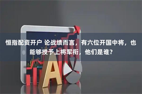 恒指配资开户 论战绩而言，有六位开国中将，也能够授予上将军衔，他们是谁？