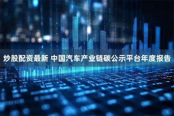 炒股配资最新 中国汽车产业链碳公示平台年度报告