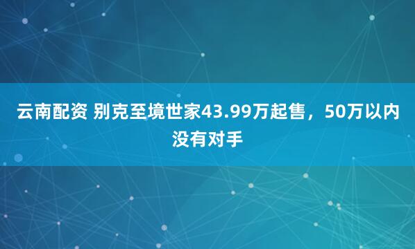 云南配资 别克至境世家43.99万起售,50万以内没有对手