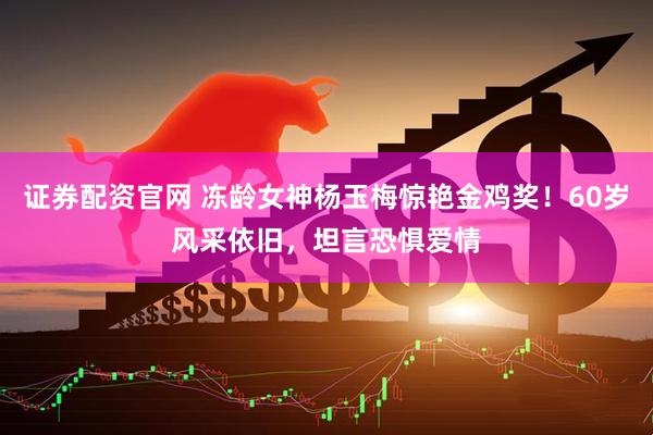 证券配资官网 冻龄女神杨玉梅惊艳金鸡奖！60岁风采依旧，坦言恐惧爱情