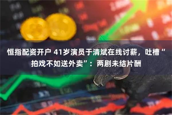 恒指配资开户 41岁演员于清斌在线讨薪，吐槽“拍戏不如送外卖”：两剧未结片酬