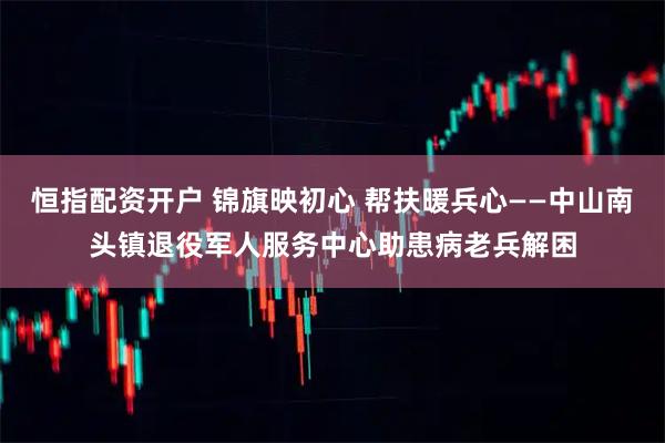 恒指配资开户 锦旗映初心 帮扶暖兵心——中山南头镇退役军人服务中心助患病老兵解困