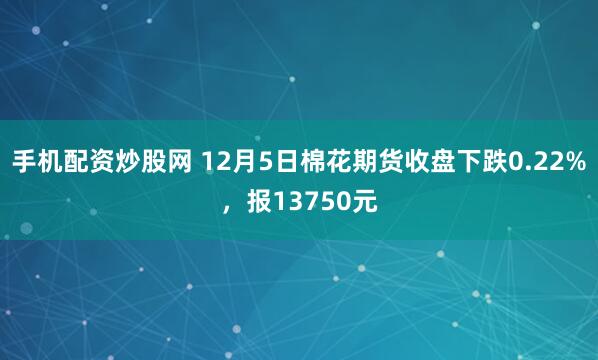 手机配资炒股网 12月5日棉花期货收盘下跌0.22%，报13750元