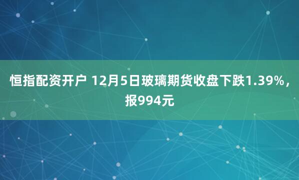 恒指配资开户 12月5日玻璃期货收盘下跌1.39%，报994元