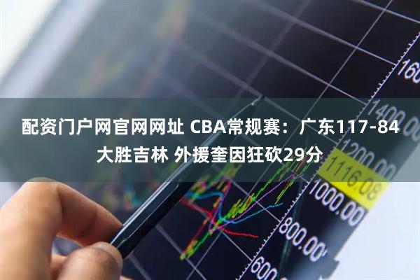 配资门户网官网网址 CBA常规赛：广东117-84大胜吉林 外援奎因狂砍29分
