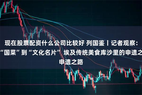 现在股票配资什么公司比较好 列国鉴丨记者观察：从“国菜”到“文化名片” 埃及传统美食库沙里的申遗之路