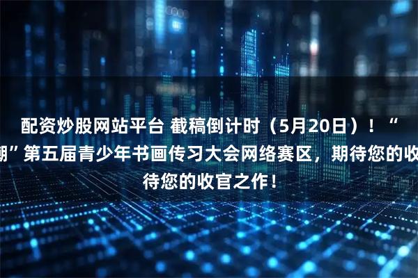 配资炒股网站平台 截稿倒计时（5月20日）！“笔墨当潮”第五届青少年书画传习大会网络赛区，期待您的收官之作！