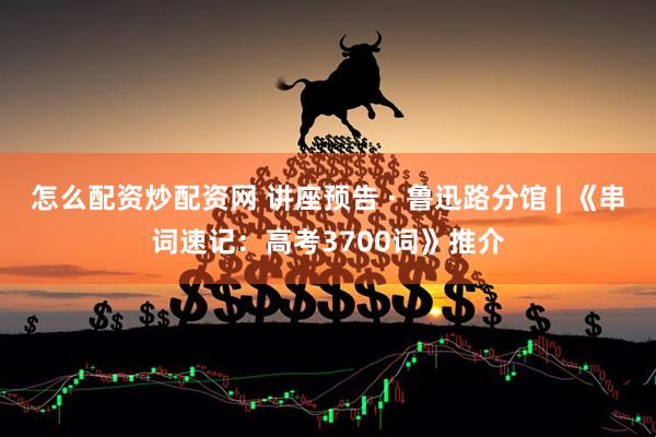 怎么配资炒配资网 讲座预告 · 鲁迅路分馆 | 《串词速记：高考3700词》推介