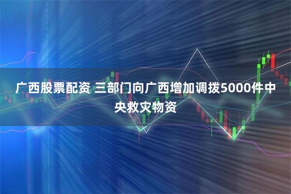 广西股票配资 三部门向广西增加调拨5000件中央救灾物资